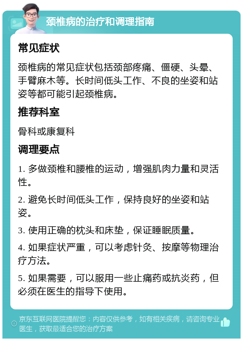 颈椎病的治疗和调理指南 常见症状 颈椎病的常见症状包括颈部疼痛、僵硬、头晕、手臂麻木等。长时间低头工作、不良的坐姿和站姿等都可能引起颈椎病。 推荐科室 骨科或康复科 调理要点 1. 多做颈椎和腰椎的运动，增强肌肉力量和灵活性。 2. 避免长时间低头工作，保持良好的坐姿和站姿。 3. 使用正确的枕头和床垫，保证睡眠质量。 4. 如果症状严重，可以考虑针灸、按摩等物理治疗方法。 5. 如果需要，可以服用一些止痛药或抗炎药，但必须在医生的指导下使用。