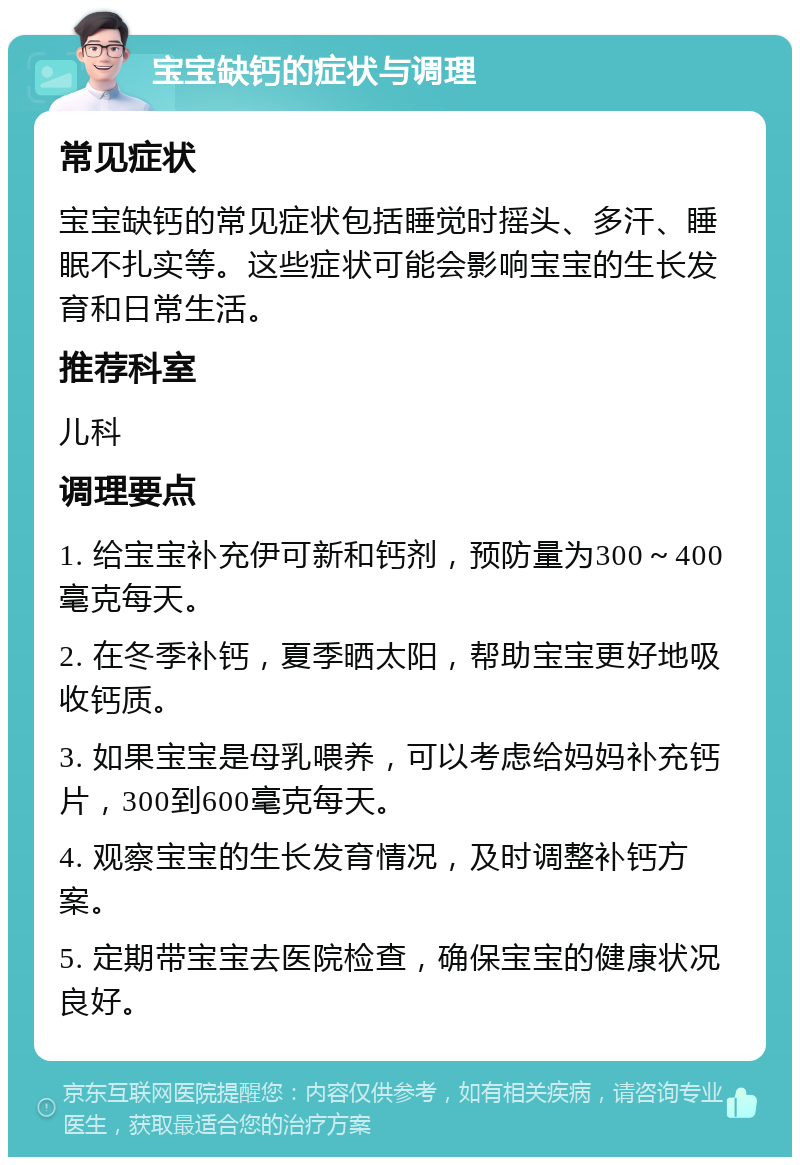 宝宝缺钙的症状与调理 常见症状 宝宝缺钙的常见症状包括睡觉时摇头、多汗、睡眠不扎实等。这些症状可能会影响宝宝的生长发育和日常生活。 推荐科室 儿科 调理要点 1. 给宝宝补充伊可新和钙剂，预防量为300～400毫克每天。 2. 在冬季补钙，夏季晒太阳，帮助宝宝更好地吸收钙质。 3. 如果宝宝是母乳喂养，可以考虑给妈妈补充钙片，300到600毫克每天。 4. 观察宝宝的生长发育情况，及时调整补钙方案。 5. 定期带宝宝去医院检查，确保宝宝的健康状况良好。