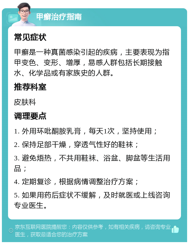 甲癣治疗指南 常见症状 甲癣是一种真菌感染引起的疾病，主要表现为指甲变色、变形、增厚，易感人群包括长期接触水、化学品或有家族史的人群。 推荐科室 皮肤科 调理要点 1. 外用环吡酮胺乳膏，每天1次，坚持使用； 2. 保持足部干燥，穿透气性好的鞋袜； 3. 避免焐热，不共用鞋袜、浴盆、脚盆等生活用品； 4. 定期复诊，根据病情调整治疗方案； 5. 如果用药后症状不缓解，及时就医或上线咨询专业医生。