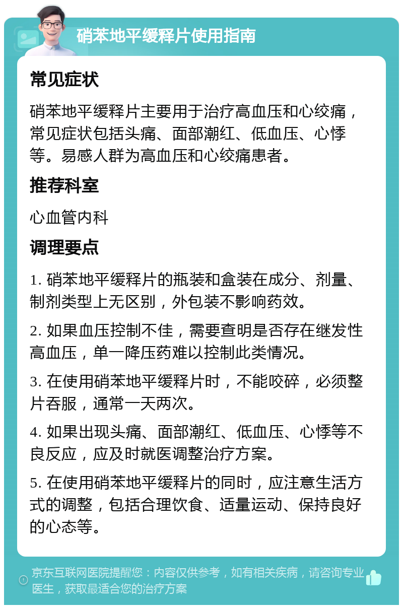 硝苯地平缓释片使用指南 常见症状 硝苯地平缓释片主要用于治疗高血压和心绞痛，常见症状包括头痛、面部潮红、低血压、心悸等。易感人群为高血压和心绞痛患者。 推荐科室 心血管内科 调理要点 1. 硝苯地平缓释片的瓶装和盒装在成分、剂量、制剂类型上无区别，外包装不影响药效。 2. 如果血压控制不佳，需要查明是否存在继发性高血压，单一降压药难以控制此类情况。 3. 在使用硝苯地平缓释片时，不能咬碎，必须整片吞服，通常一天两次。 4. 如果出现头痛、面部潮红、低血压、心悸等不良反应，应及时就医调整治疗方案。 5. 在使用硝苯地平缓释片的同时，应注意生活方式的调整，包括合理饮食、适量运动、保持良好的心态等。