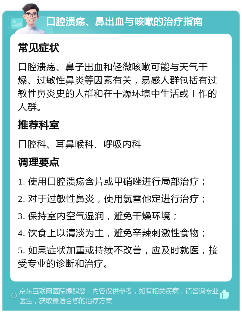 口腔溃疡、鼻出血与咳嗽的治疗指南 常见症状 口腔溃疡、鼻子出血和轻微咳嗽可能与天气干燥、过敏性鼻炎等因素有关，易感人群包括有过敏性鼻炎史的人群和在干燥环境中生活或工作的人群。 推荐科室 口腔科、耳鼻喉科、呼吸内科 调理要点 1. 使用口腔溃疡含片或甲硝唑进行局部治疗； 2. 对于过敏性鼻炎，使用氯雷他定进行治疗； 3. 保持室内空气湿润，避免干燥环境； 4. 饮食上以清淡为主，避免辛辣刺激性食物； 5. 如果症状加重或持续不改善，应及时就医，接受专业的诊断和治疗。