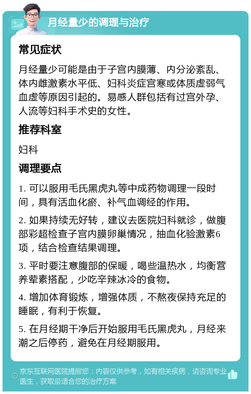 月经量少的调理与治疗 常见症状 月经量少可能是由于子宫内膜薄、内分泌紊乱、体内雌激素水平低、妇科炎症宫寒或体质虚弱气血虚等原因引起的。易感人群包括有过宫外孕、人流等妇科手术史的女性。 推荐科室 妇科 调理要点 1. 可以服用毛氏黑虎丸等中成药物调理一段时间，具有活血化瘀、补气血调经的作用。 2. 如果持续无好转，建议去医院妇科就诊，做腹部彩超检查子宫内膜卵巢情况，抽血化验激素6项，结合检查结果调理。 3. 平时要注意腹部的保暖，喝些温热水，均衡营养荤素搭配，少吃辛辣冰冷的食物。 4. 增加体育锻炼，增强体质，不熬夜保持充足的睡眠，有利于恢复。 5. 在月经期干净后开始服用毛氏黑虎丸，月经来潮之后停药，避免在月经期服用。