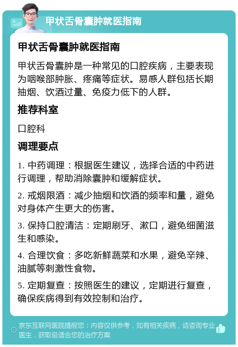 甲状舌骨囊肿就医指南 甲状舌骨囊肿就医指南 甲状舌骨囊肿是一种常见的口腔疾病，主要表现为咽喉部肿胀、疼痛等症状。易感人群包括长期抽烟、饮酒过量、免疫力低下的人群。 推荐科室 口腔科 调理要点 1. 中药调理：根据医生建议，选择合适的中药进行调理，帮助消除囊肿和缓解症状。 2. 戒烟限酒：减少抽烟和饮酒的频率和量，避免对身体产生更大的伤害。 3. 保持口腔清洁：定期刷牙、漱口，避免细菌滋生和感染。 4. 合理饮食：多吃新鲜蔬菜和水果，避免辛辣、油腻等刺激性食物。 5. 定期复查：按照医生的建议，定期进行复查，确保疾病得到有效控制和治疗。