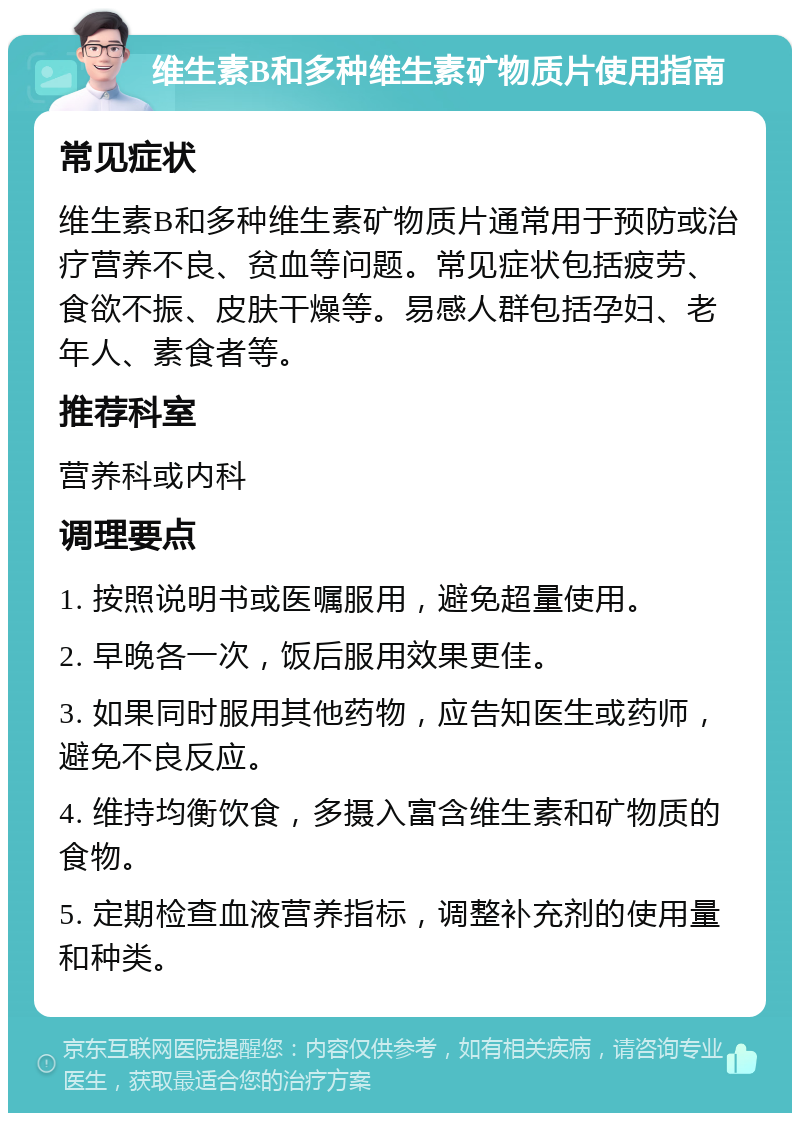 维生素B和多种维生素矿物质片使用指南 常见症状 维生素B和多种维生素矿物质片通常用于预防或治疗营养不良、贫血等问题。常见症状包括疲劳、食欲不振、皮肤干燥等。易感人群包括孕妇、老年人、素食者等。 推荐科室 营养科或内科 调理要点 1. 按照说明书或医嘱服用，避免超量使用。 2. 早晚各一次，饭后服用效果更佳。 3. 如果同时服用其他药物，应告知医生或药师，避免不良反应。 4. 维持均衡饮食，多摄入富含维生素和矿物质的食物。 5. 定期检查血液营养指标，调整补充剂的使用量和种类。