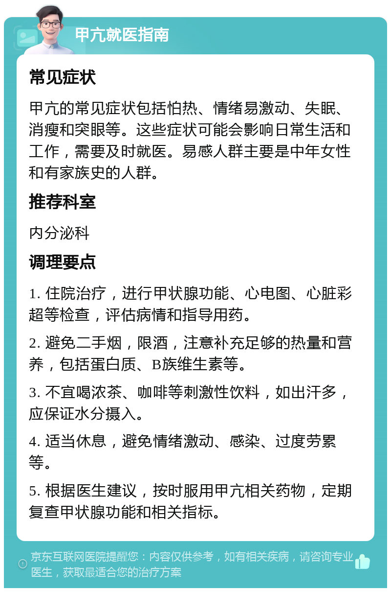 甲亢就医指南 常见症状 甲亢的常见症状包括怕热、情绪易激动、失眠、消瘦和突眼等。这些症状可能会影响日常生活和工作，需要及时就医。易感人群主要是中年女性和有家族史的人群。 推荐科室 内分泌科 调理要点 1. 住院治疗，进行甲状腺功能、心电图、心脏彩超等检查，评估病情和指导用药。 2. 避免二手烟，限酒，注意补充足够的热量和营养，包括蛋白质、B族维生素等。 3. 不宜喝浓茶、咖啡等刺激性饮料，如出汗多，应保证水分摄入。 4. 适当休息，避免情绪激动、感染、过度劳累等。 5. 根据医生建议，按时服用甲亢相关药物，定期复查甲状腺功能和相关指标。