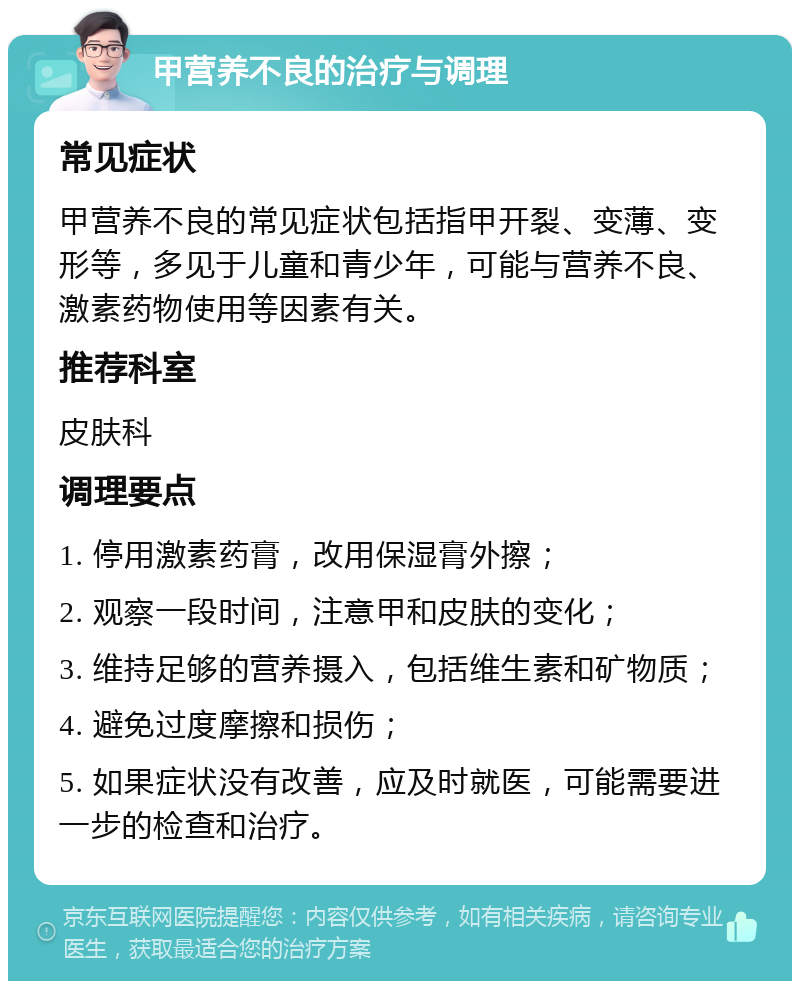 甲营养不良的治疗与调理 常见症状 甲营养不良的常见症状包括指甲开裂、变薄、变形等，多见于儿童和青少年，可能与营养不良、激素药物使用等因素有关。 推荐科室 皮肤科 调理要点 1. 停用激素药膏，改用保湿膏外擦； 2. 观察一段时间，注意甲和皮肤的变化； 3. 维持足够的营养摄入，包括维生素和矿物质； 4. 避免过度摩擦和损伤； 5. 如果症状没有改善，应及时就医，可能需要进一步的检查和治疗。