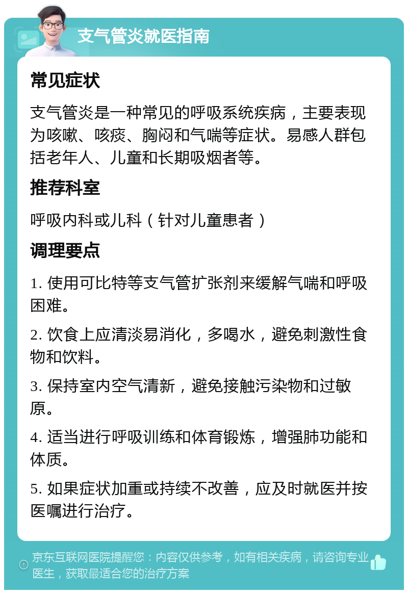 支气管炎就医指南 常见症状 支气管炎是一种常见的呼吸系统疾病，主要表现为咳嗽、咳痰、胸闷和气喘等症状。易感人群包括老年人、儿童和长期吸烟者等。 推荐科室 呼吸内科或儿科（针对儿童患者） 调理要点 1. 使用可比特等支气管扩张剂来缓解气喘和呼吸困难。 2. 饮食上应清淡易消化，多喝水，避免刺激性食物和饮料。 3. 保持室内空气清新，避免接触污染物和过敏原。 4. 适当进行呼吸训练和体育锻炼，增强肺功能和体质。 5. 如果症状加重或持续不改善，应及时就医并按医嘱进行治疗。