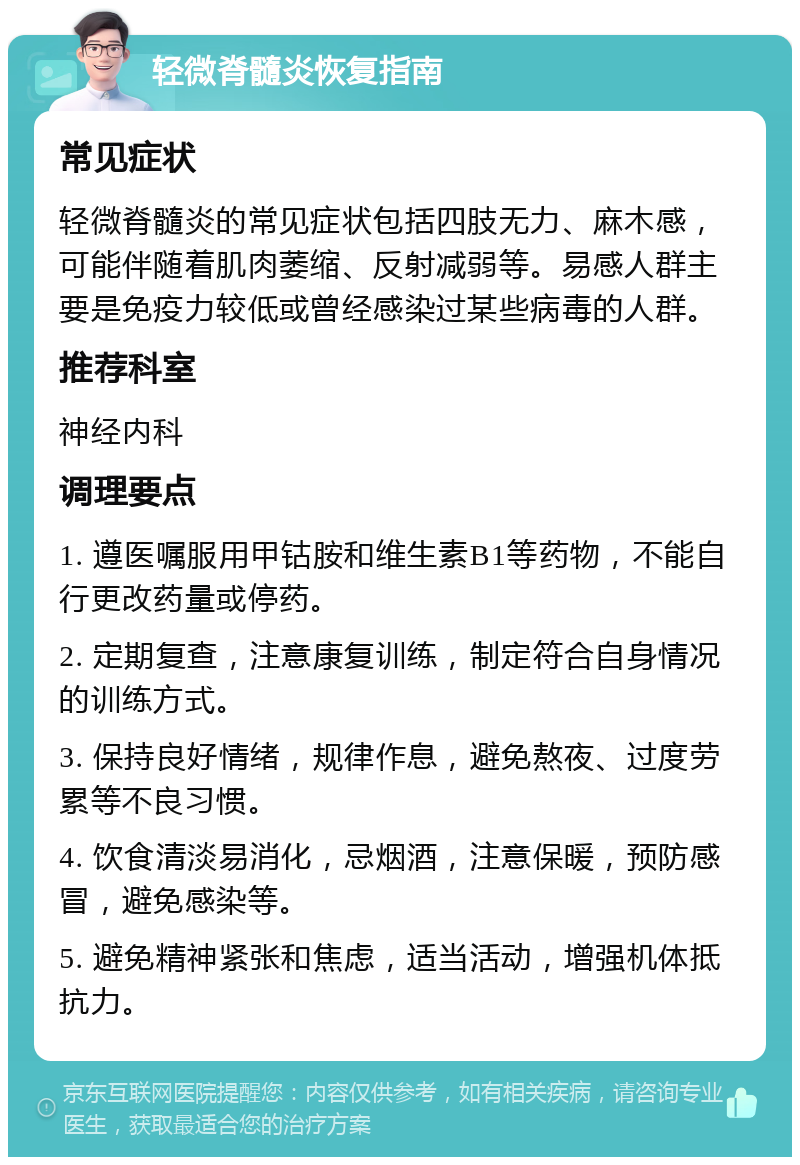 轻微脊髓炎恢复指南 常见症状 轻微脊髓炎的常见症状包括四肢无力、麻木感，可能伴随着肌肉萎缩、反射减弱等。易感人群主要是免疫力较低或曾经感染过某些病毒的人群。 推荐科室 神经内科 调理要点 1. 遵医嘱服用甲钴胺和维生素B1等药物，不能自行更改药量或停药。 2. 定期复查，注意康复训练，制定符合自身情况的训练方式。 3. 保持良好情绪，规律作息，避免熬夜、过度劳累等不良习惯。 4. 饮食清淡易消化，忌烟酒，注意保暖，预防感冒，避免感染等。 5. 避免精神紧张和焦虑，适当活动，增强机体抵抗力。