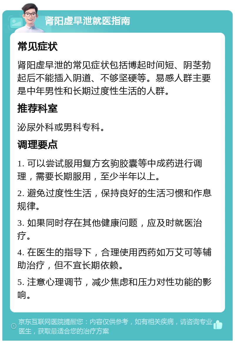 肾阳虚早泄就医指南 常见症状 肾阳虚早泄的常见症状包括博起时间短、阴茎勃起后不能插入阴道、不够坚硬等。易感人群主要是中年男性和长期过度性生活的人群。 推荐科室 泌尿外科或男科专科。 调理要点 1. 可以尝试服用复方玄驹胶囊等中成药进行调理，需要长期服用，至少半年以上。 2. 避免过度性生活，保持良好的生活习惯和作息规律。 3. 如果同时存在其他健康问题，应及时就医治疗。 4. 在医生的指导下，合理使用西药如万艾可等辅助治疗，但不宜长期依赖。 5. 注意心理调节，减少焦虑和压力对性功能的影响。