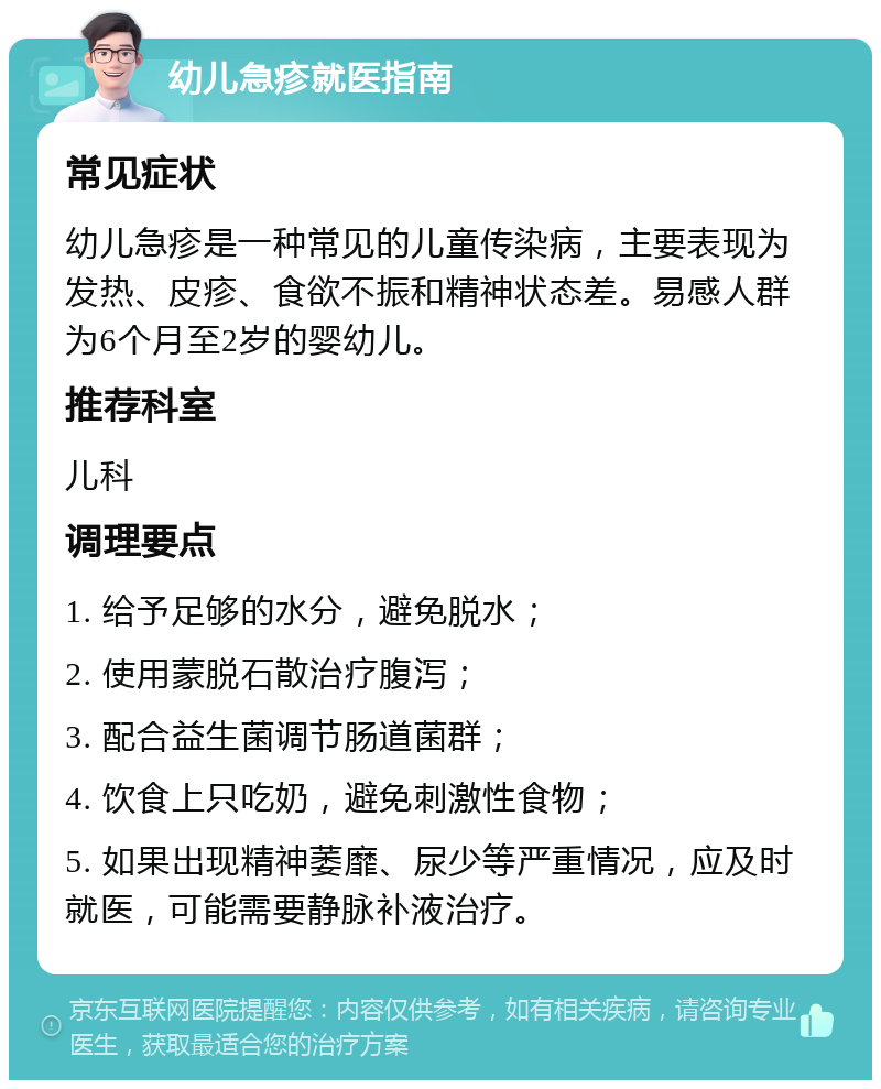 幼儿急疹就医指南 常见症状 幼儿急疹是一种常见的儿童传染病，主要表现为发热、皮疹、食欲不振和精神状态差。易感人群为6个月至2岁的婴幼儿。 推荐科室 儿科 调理要点 1. 给予足够的水分，避免脱水； 2. 使用蒙脱石散治疗腹泻； 3. 配合益生菌调节肠道菌群； 4. 饮食上只吃奶，避免刺激性食物； 5. 如果出现精神萎靡、尿少等严重情况，应及时就医，可能需要静脉补液治疗。