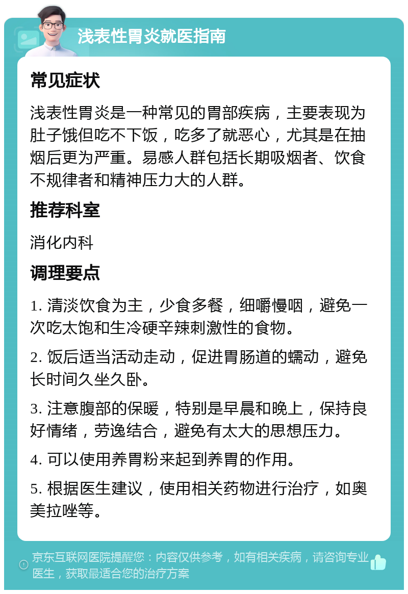 浅表性胃炎就医指南 常见症状 浅表性胃炎是一种常见的胃部疾病，主要表现为肚子饿但吃不下饭，吃多了就恶心，尤其是在抽烟后更为严重。易感人群包括长期吸烟者、饮食不规律者和精神压力大的人群。 推荐科室 消化内科 调理要点 1. 清淡饮食为主，少食多餐，细嚼慢咽，避免一次吃太饱和生冷硬辛辣刺激性的食物。 2. 饭后适当活动走动，促进胃肠道的蠕动，避免长时间久坐久卧。 3. 注意腹部的保暖，特别是早晨和晚上，保持良好情绪，劳逸结合，避免有太大的思想压力。 4. 可以使用养胃粉来起到养胃的作用。 5. 根据医生建议，使用相关药物进行治疗，如奥美拉唑等。