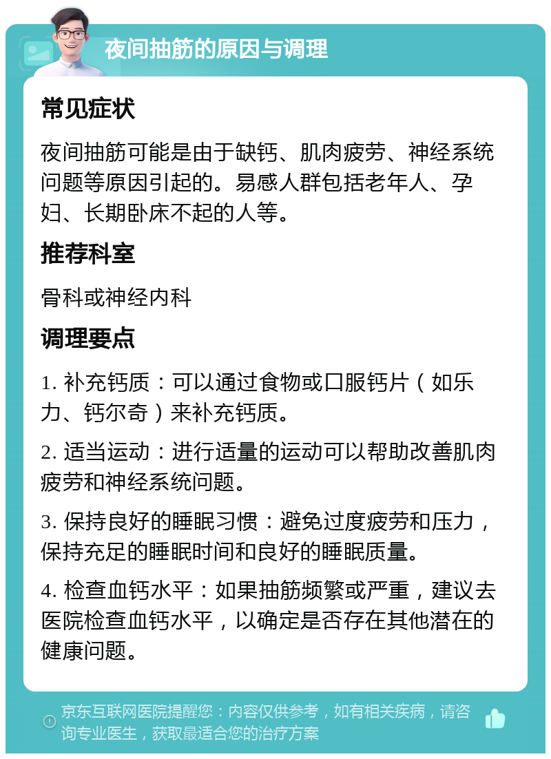 夜间抽筋的原因与调理 常见症状 夜间抽筋可能是由于缺钙、肌肉疲劳、神经系统问题等原因引起的。易感人群包括老年人、孕妇、长期卧床不起的人等。 推荐科室 骨科或神经内科 调理要点 1. 补充钙质：可以通过食物或口服钙片（如乐力、钙尔奇）来补充钙质。 2. 适当运动：进行适量的运动可以帮助改善肌肉疲劳和神经系统问题。 3. 保持良好的睡眠习惯：避免过度疲劳和压力，保持充足的睡眠时间和良好的睡眠质量。 4. 检查血钙水平：如果抽筋频繁或严重，建议去医院检查血钙水平，以确定是否存在其他潜在的健康问题。