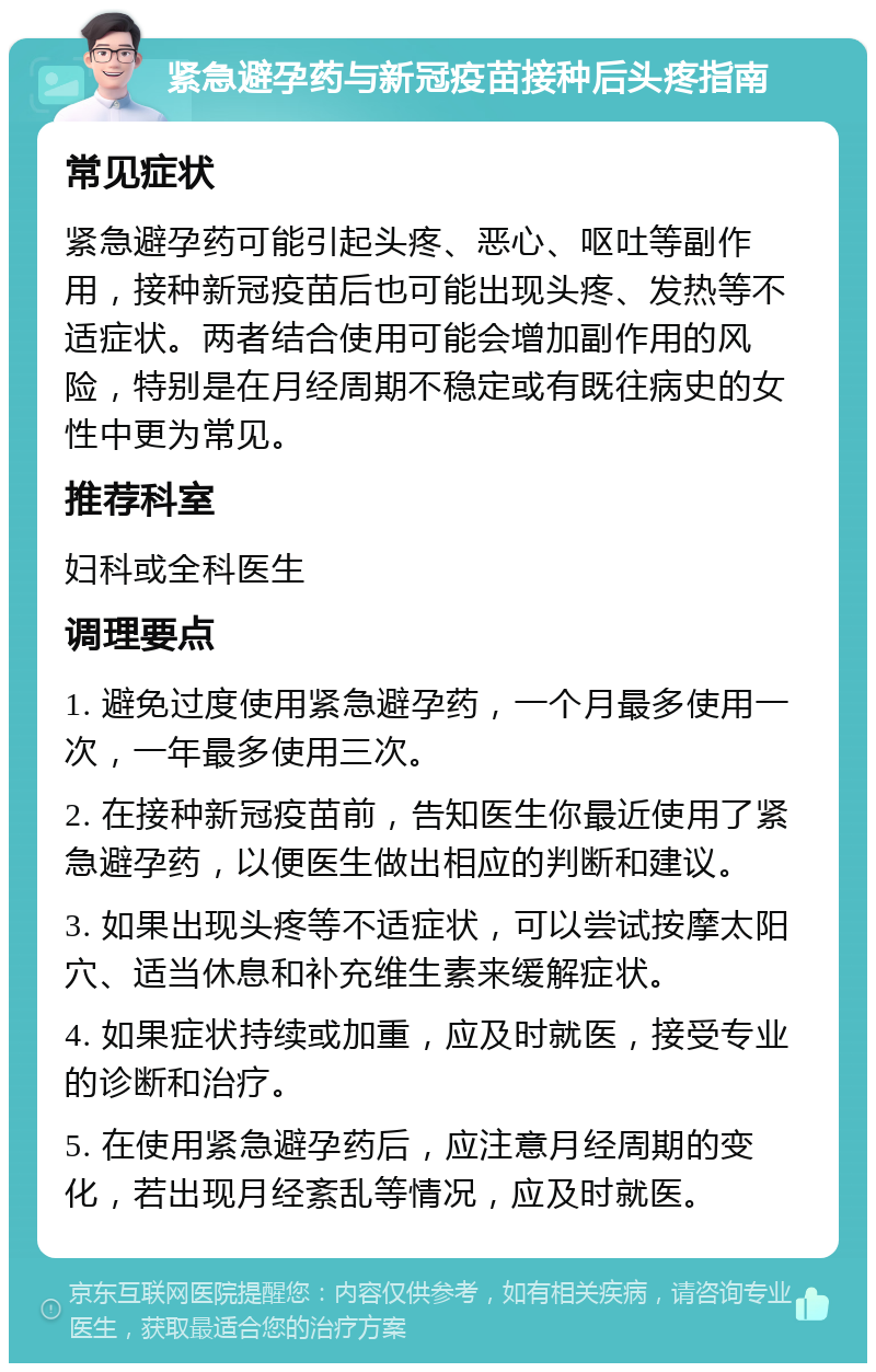 紧急避孕药与新冠疫苗接种后头疼指南 常见症状 紧急避孕药可能引起头疼、恶心、呕吐等副作用，接种新冠疫苗后也可能出现头疼、发热等不适症状。两者结合使用可能会增加副作用的风险，特别是在月经周期不稳定或有既往病史的女性中更为常见。 推荐科室 妇科或全科医生 调理要点 1. 避免过度使用紧急避孕药，一个月最多使用一次，一年最多使用三次。 2. 在接种新冠疫苗前，告知医生你最近使用了紧急避孕药，以便医生做出相应的判断和建议。 3. 如果出现头疼等不适症状，可以尝试按摩太阳穴、适当休息和补充维生素来缓解症状。 4. 如果症状持续或加重，应及时就医，接受专业的诊断和治疗。 5. 在使用紧急避孕药后，应注意月经周期的变化，若出现月经紊乱等情况，应及时就医。