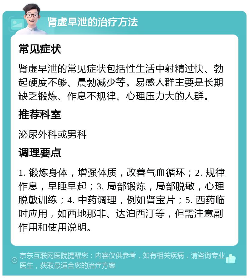 肾虚早泄的治疗方法 常见症状 肾虚早泄的常见症状包括性生活中射精过快、勃起硬度不够、晨勃减少等。易感人群主要是长期缺乏锻炼、作息不规律、心理压力大的人群。 推荐科室 泌尿外科或男科 调理要点 1. 锻炼身体，增强体质，改善气血循环；2. 规律作息，早睡早起；3. 局部锻炼，局部脱敏，心理脱敏训练；4. 中药调理，例如肾宝片；5. 西药临时应用，如西地那非、达泊西汀等，但需注意副作用和使用说明。