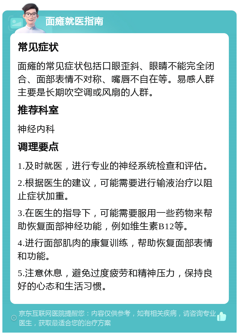 面瘫就医指南 常见症状 面瘫的常见症状包括口眼歪斜、眼睛不能完全闭合、面部表情不对称、嘴唇不自在等。易感人群主要是长期吹空调或风扇的人群。 推荐科室 神经内科 调理要点 1.及时就医，进行专业的神经系统检查和评估。 2.根据医生的建议，可能需要进行输液治疗以阻止症状加重。 3.在医生的指导下，可能需要服用一些药物来帮助恢复面部神经功能，例如维生素B12等。 4.进行面部肌肉的康复训练，帮助恢复面部表情和功能。 5.注意休息，避免过度疲劳和精神压力，保持良好的心态和生活习惯。