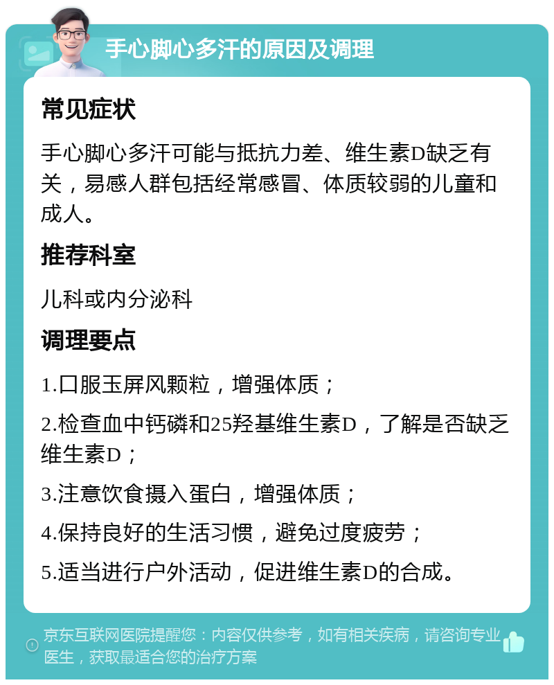 手心脚心多汗的原因及调理 常见症状 手心脚心多汗可能与抵抗力差、维生素D缺乏有关，易感人群包括经常感冒、体质较弱的儿童和成人。 推荐科室 儿科或内分泌科 调理要点 1.口服玉屏风颗粒，增强体质； 2.检查血中钙磷和25羟基维生素D，了解是否缺乏维生素D； 3.注意饮食摄入蛋白，增强体质； 4.保持良好的生活习惯，避免过度疲劳； 5.适当进行户外活动，促进维生素D的合成。