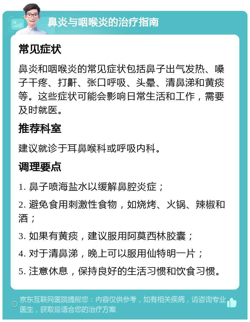 鼻炎与咽喉炎的治疗指南 常见症状 鼻炎和咽喉炎的常见症状包括鼻子出气发热、嗓子干疼、打鼾、张口呼吸、头晕、清鼻涕和黄痰等。这些症状可能会影响日常生活和工作，需要及时就医。 推荐科室 建议就诊于耳鼻喉科或呼吸内科。 调理要点 1. 鼻子喷海盐水以缓解鼻腔炎症； 2. 避免食用刺激性食物，如烧烤、火锅、辣椒和酒； 3. 如果有黄痰，建议服用阿莫西林胶囊； 4. 对于清鼻涕，晚上可以服用仙特明一片； 5. 注意休息，保持良好的生活习惯和饮食习惯。