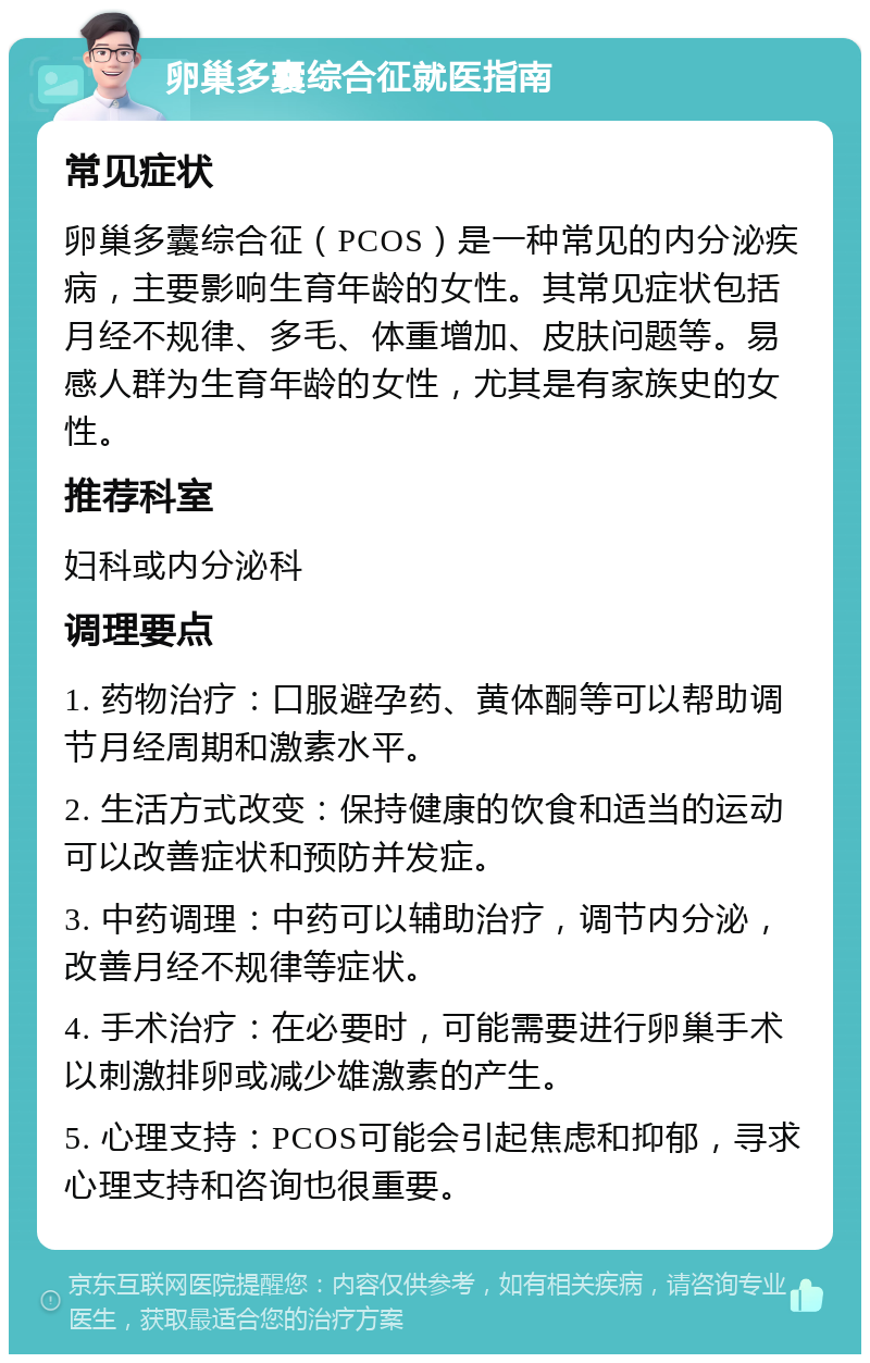 卵巢多囊综合征就医指南 常见症状 卵巢多囊综合征（PCOS）是一种常见的内分泌疾病，主要影响生育年龄的女性。其常见症状包括月经不规律、多毛、体重增加、皮肤问题等。易感人群为生育年龄的女性，尤其是有家族史的女性。 推荐科室 妇科或内分泌科 调理要点 1. 药物治疗：口服避孕药、黄体酮等可以帮助调节月经周期和激素水平。 2. 生活方式改变：保持健康的饮食和适当的运动可以改善症状和预防并发症。 3. 中药调理：中药可以辅助治疗，调节内分泌，改善月经不规律等症状。 4. 手术治疗：在必要时，可能需要进行卵巢手术以刺激排卵或减少雄激素的产生。 5. 心理支持：PCOS可能会引起焦虑和抑郁，寻求心理支持和咨询也很重要。