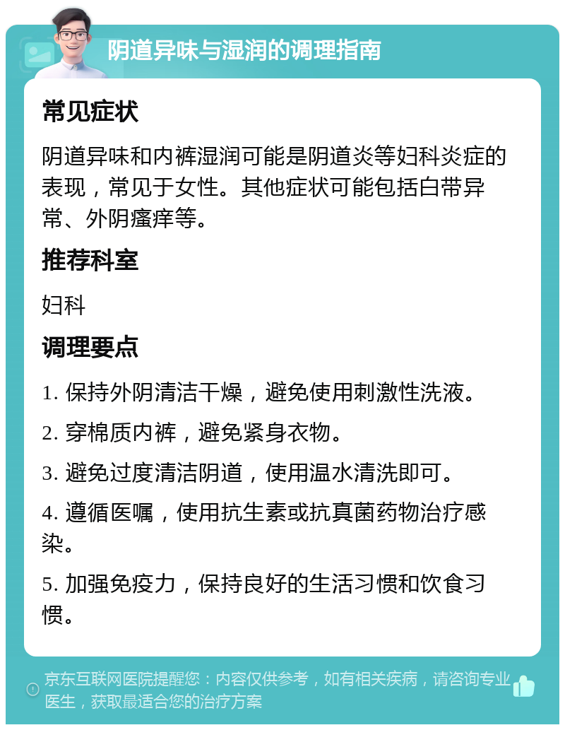 阴道异味与湿润的调理指南 常见症状 阴道异味和内裤湿润可能是阴道炎等妇科炎症的表现，常见于女性。其他症状可能包括白带异常、外阴瘙痒等。 推荐科室 妇科 调理要点 1. 保持外阴清洁干燥，避免使用刺激性洗液。 2. 穿棉质内裤，避免紧身衣物。 3. 避免过度清洁阴道，使用温水清洗即可。 4. 遵循医嘱，使用抗生素或抗真菌药物治疗感染。 5. 加强免疫力，保持良好的生活习惯和饮食习惯。