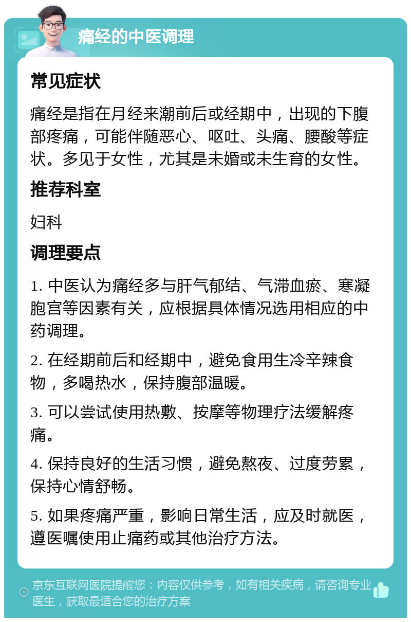 痛经的中医调理 常见症状 痛经是指在月经来潮前后或经期中，出现的下腹部疼痛，可能伴随恶心、呕吐、头痛、腰酸等症状。多见于女性，尤其是未婚或未生育的女性。 推荐科室 妇科 调理要点 1. 中医认为痛经多与肝气郁结、气滞血瘀、寒凝胞宫等因素有关，应根据具体情况选用相应的中药调理。 2. 在经期前后和经期中，避免食用生冷辛辣食物，多喝热水，保持腹部温暖。 3. 可以尝试使用热敷、按摩等物理疗法缓解疼痛。 4. 保持良好的生活习惯，避免熬夜、过度劳累，保持心情舒畅。 5. 如果疼痛严重，影响日常生活，应及时就医，遵医嘱使用止痛药或其他治疗方法。