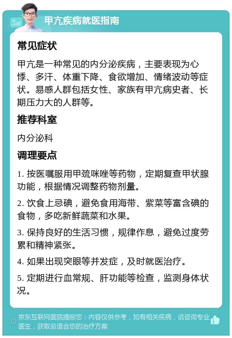 甲亢疾病就医指南 常见症状 甲亢是一种常见的内分泌疾病，主要表现为心悸、多汗、体重下降、食欲增加、情绪波动等症状。易感人群包括女性、家族有甲亢病史者、长期压力大的人群等。 推荐科室 内分泌科 调理要点 1. 按医嘱服用甲巯咪唑等药物，定期复查甲状腺功能，根据情况调整药物剂量。 2. 饮食上忌碘，避免食用海带、紫菜等富含碘的食物，多吃新鲜蔬菜和水果。 3. 保持良好的生活习惯，规律作息，避免过度劳累和精神紧张。 4. 如果出现突眼等并发症，及时就医治疗。 5. 定期进行血常规、肝功能等检查，监测身体状况。