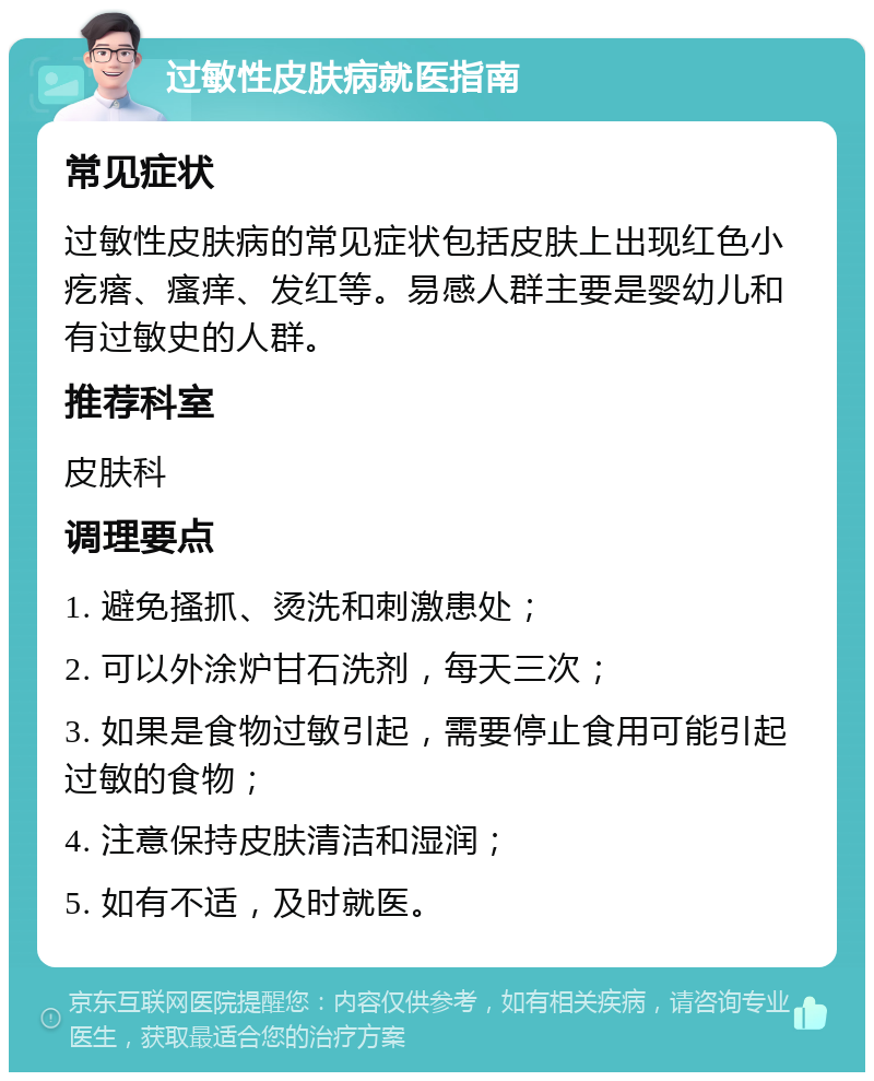 过敏性皮肤病就医指南 常见症状 过敏性皮肤病的常见症状包括皮肤上出现红色小疙瘩、瘙痒、发红等。易感人群主要是婴幼儿和有过敏史的人群。 推荐科室 皮肤科 调理要点 1. 避免搔抓、烫洗和刺激患处； 2. 可以外涂炉甘石洗剂，每天三次； 3. 如果是食物过敏引起，需要停止食用可能引起过敏的食物； 4. 注意保持皮肤清洁和湿润； 5. 如有不适，及时就医。