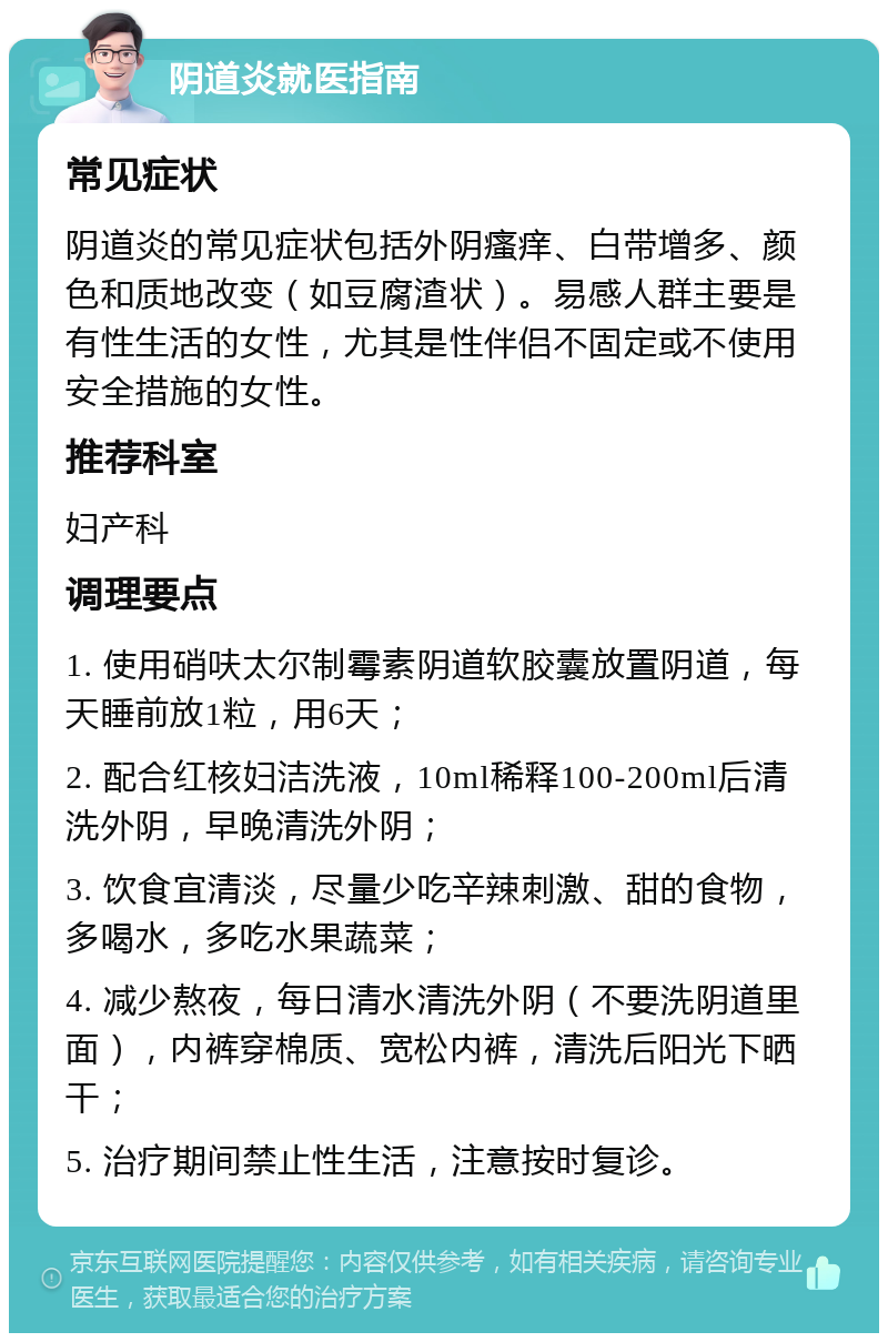 阴道炎就医指南 常见症状 阴道炎的常见症状包括外阴瘙痒、白带增多、颜色和质地改变（如豆腐渣状）。易感人群主要是有性生活的女性，尤其是性伴侣不固定或不使用安全措施的女性。 推荐科室 妇产科 调理要点 1. 使用硝呋太尔制霉素阴道软胶囊放置阴道，每天睡前放1粒，用6天； 2. 配合红核妇洁洗液，10ml稀释100-200ml后清洗外阴，早晚清洗外阴； 3. 饮食宜清淡，尽量少吃辛辣刺激、甜的食物，多喝水，多吃水果蔬菜； 4. 减少熬夜，每日清水清洗外阴（不要洗阴道里面），内裤穿棉质、宽松内裤，清洗后阳光下晒干； 5. 治疗期间禁止性生活，注意按时复诊。