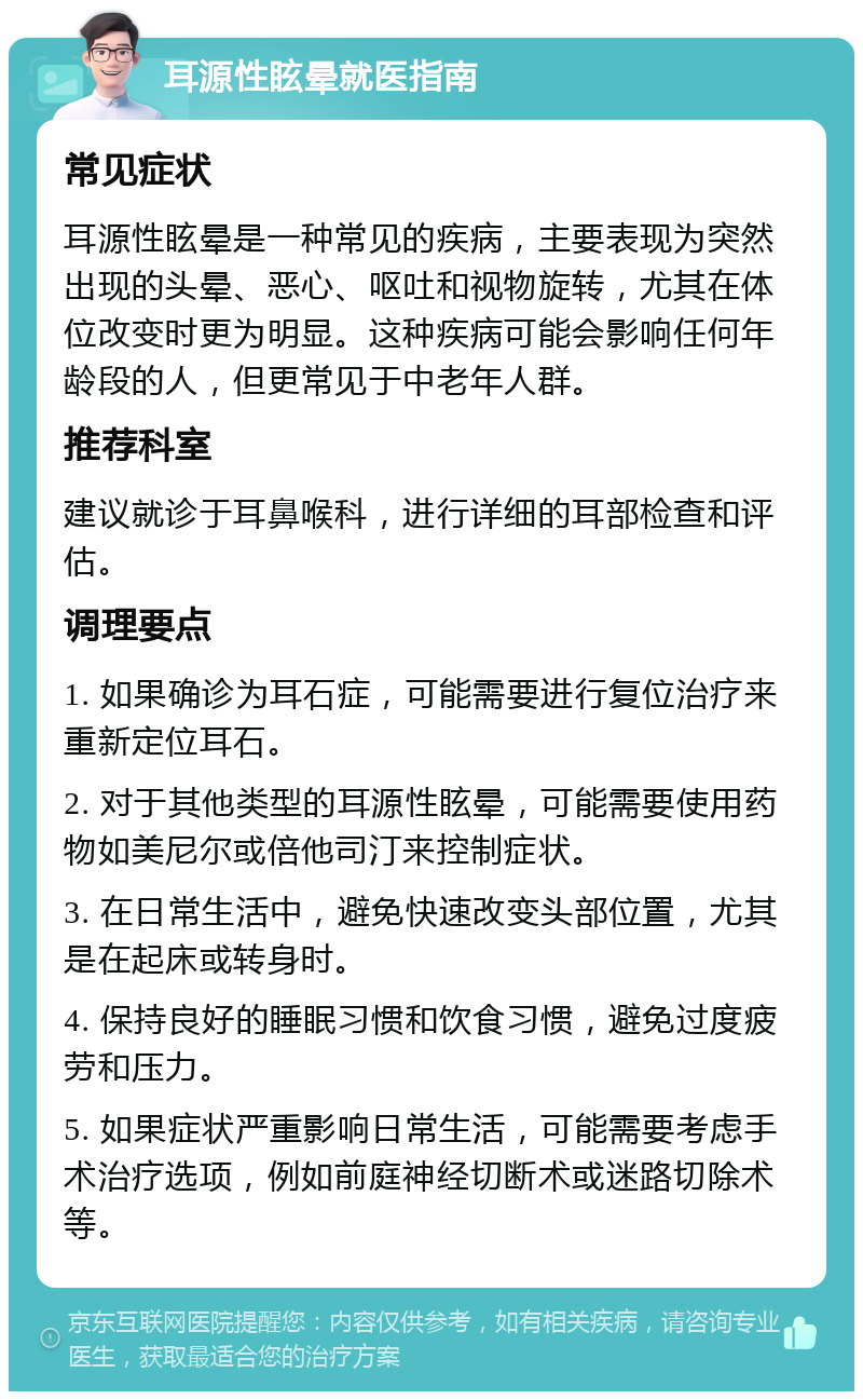 耳源性眩晕就医指南 常见症状 耳源性眩晕是一种常见的疾病，主要表现为突然出现的头晕、恶心、呕吐和视物旋转，尤其在体位改变时更为明显。这种疾病可能会影响任何年龄段的人，但更常见于中老年人群。 推荐科室 建议就诊于耳鼻喉科，进行详细的耳部检查和评估。 调理要点 1. 如果确诊为耳石症，可能需要进行复位治疗来重新定位耳石。 2. 对于其他类型的耳源性眩晕，可能需要使用药物如美尼尔或倍他司汀来控制症状。 3. 在日常生活中，避免快速改变头部位置，尤其是在起床或转身时。 4. 保持良好的睡眠习惯和饮食习惯，避免过度疲劳和压力。 5. 如果症状严重影响日常生活，可能需要考虑手术治疗选项，例如前庭神经切断术或迷路切除术等。