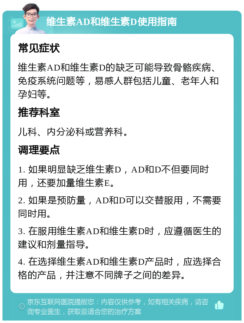 维生素AD和维生素D使用指南 常见症状 维生素AD和维生素D的缺乏可能导致骨骼疾病、免疫系统问题等，易感人群包括儿童、老年人和孕妇等。 推荐科室 儿科、内分泌科或营养科。 调理要点 1. 如果明显缺乏维生素D，AD和D不但要同时用，还要加量维生素E。 2. 如果是预防量，AD和D可以交替服用，不需要同时用。 3. 在服用维生素AD和维生素D时，应遵循医生的建议和剂量指导。 4. 在选择维生素AD和维生素D产品时，应选择合格的产品，并注意不同牌子之间的差异。