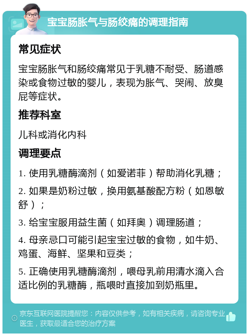 宝宝肠胀气与肠绞痛的调理指南 常见症状 宝宝肠胀气和肠绞痛常见于乳糖不耐受、肠道感染或食物过敏的婴儿，表现为胀气、哭闹、放臭屁等症状。 推荐科室 儿科或消化内科 调理要点 1. 使用乳糖酶滴剂（如爱诺菲）帮助消化乳糖； 2. 如果是奶粉过敏，换用氨基酸配方粉（如恩敏舒）； 3. 给宝宝服用益生菌（如拜奥）调理肠道； 4. 母亲忌口可能引起宝宝过敏的食物，如牛奶、鸡蛋、海鲜、坚果和豆类； 5. 正确使用乳糖酶滴剂，喂母乳前用清水滴入合适比例的乳糖酶，瓶喂时直接加到奶瓶里。