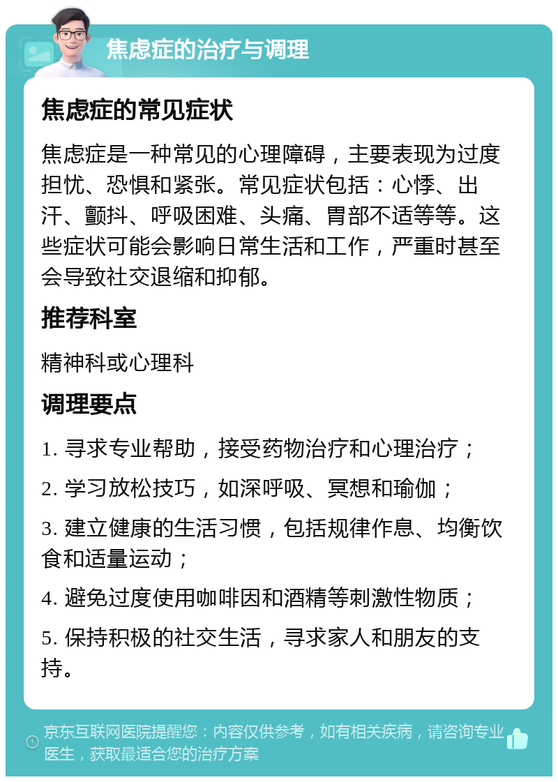 焦虑症的治疗与调理 焦虑症的常见症状 焦虑症是一种常见的心理障碍，主要表现为过度担忧、恐惧和紧张。常见症状包括：心悸、出汗、颤抖、呼吸困难、头痛、胃部不适等等。这些症状可能会影响日常生活和工作，严重时甚至会导致社交退缩和抑郁。 推荐科室 精神科或心理科 调理要点 1. 寻求专业帮助，接受药物治疗和心理治疗； 2. 学习放松技巧，如深呼吸、冥想和瑜伽； 3. 建立健康的生活习惯，包括规律作息、均衡饮食和适量运动； 4. 避免过度使用咖啡因和酒精等刺激性物质； 5. 保持积极的社交生活，寻求家人和朋友的支持。