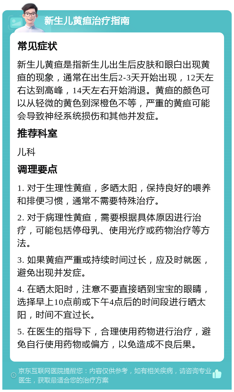 新生儿黄疸治疗指南 常见症状 新生儿黄疸是指新生儿出生后皮肤和眼白出现黄疸的现象，通常在出生后2-3天开始出现，12天左右达到高峰，14天左右开始消退。黄疸的颜色可以从轻微的黄色到深橙色不等，严重的黄疸可能会导致神经系统损伤和其他并发症。 推荐科室 儿科 调理要点 1. 对于生理性黄疸，多晒太阳，保持良好的喂养和排便习惯，通常不需要特殊治疗。 2. 对于病理性黄疸，需要根据具体原因进行治疗，可能包括停母乳、使用光疗或药物治疗等方法。 3. 如果黄疸严重或持续时间过长，应及时就医，避免出现并发症。 4. 在晒太阳时，注意不要直接晒到宝宝的眼睛，选择早上10点前或下午4点后的时间段进行晒太阳，时间不宜过长。 5. 在医生的指导下，合理使用药物进行治疗，避免自行使用药物或偏方，以免造成不良后果。