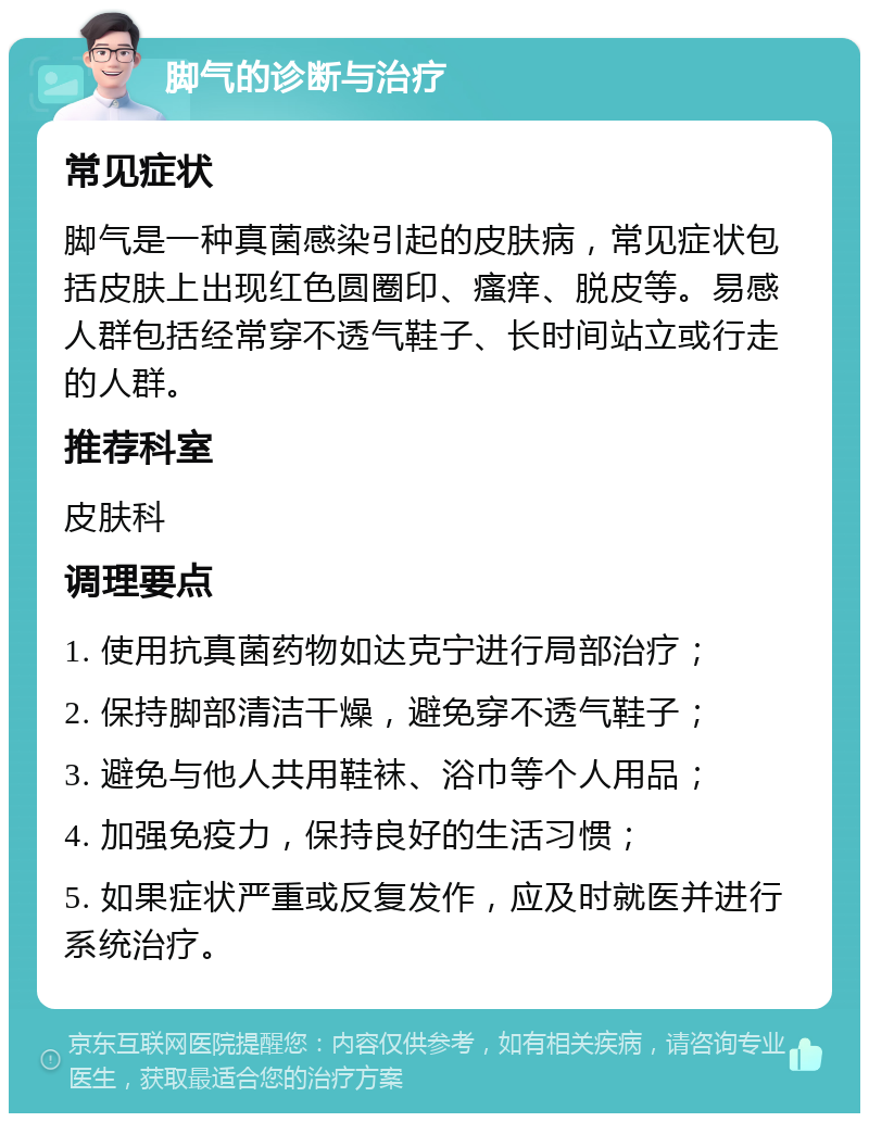 脚气的诊断与治疗 常见症状 脚气是一种真菌感染引起的皮肤病，常见症状包括皮肤上出现红色圆圈印、瘙痒、脱皮等。易感人群包括经常穿不透气鞋子、长时间站立或行走的人群。 推荐科室 皮肤科 调理要点 1. 使用抗真菌药物如达克宁进行局部治疗； 2. 保持脚部清洁干燥，避免穿不透气鞋子； 3. 避免与他人共用鞋袜、浴巾等个人用品； 4. 加强免疫力，保持良好的生活习惯； 5. 如果症状严重或反复发作，应及时就医并进行系统治疗。