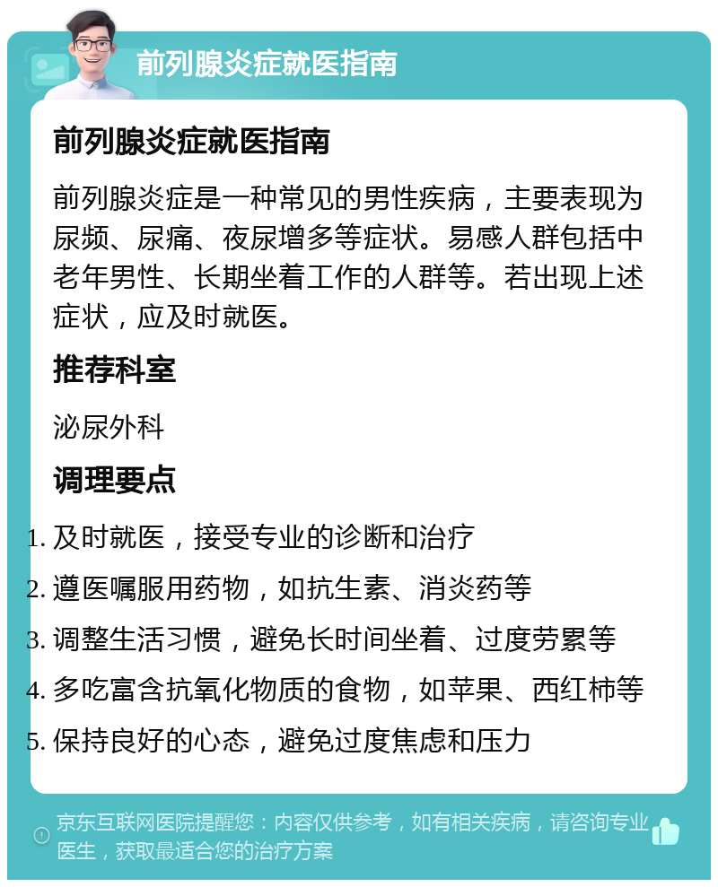 前列腺炎症就医指南 前列腺炎症就医指南 前列腺炎症是一种常见的男性疾病，主要表现为尿频、尿痛、夜尿增多等症状。易感人群包括中老年男性、长期坐着工作的人群等。若出现上述症状，应及时就医。 推荐科室 泌尿外科 调理要点 及时就医，接受专业的诊断和治疗 遵医嘱服用药物，如抗生素、消炎药等 调整生活习惯，避免长时间坐着、过度劳累等 多吃富含抗氧化物质的食物，如苹果、西红柿等 保持良好的心态，避免过度焦虑和压力