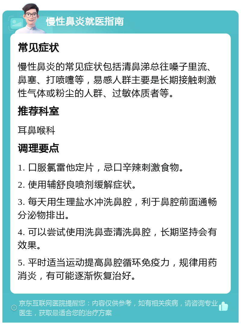 慢性鼻炎就医指南 常见症状 慢性鼻炎的常见症状包括清鼻涕总往嗓子里流、鼻塞、打喷嚏等，易感人群主要是长期接触刺激性气体或粉尘的人群、过敏体质者等。 推荐科室 耳鼻喉科 调理要点 1. 口服氯雷他定片，忌口辛辣刺激食物。 2. 使用辅舒良喷剂缓解症状。 3. 每天用生理盐水冲洗鼻腔，利于鼻腔前面通畅分泌物排出。 4. 可以尝试使用洗鼻壶清洗鼻腔，长期坚持会有效果。 5. 平时适当运动提高鼻腔循环免疫力，规律用药消炎，有可能逐渐恢复治好。