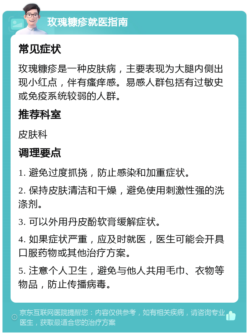 玫瑰糠疹就医指南 常见症状 玫瑰糠疹是一种皮肤病，主要表现为大腿内侧出现小红点，伴有瘙痒感。易感人群包括有过敏史或免疫系统较弱的人群。 推荐科室 皮肤科 调理要点 1. 避免过度抓挠，防止感染和加重症状。 2. 保持皮肤清洁和干燥，避免使用刺激性强的洗涤剂。 3. 可以外用丹皮酚软膏缓解症状。 4. 如果症状严重，应及时就医，医生可能会开具口服药物或其他治疗方案。 5. 注意个人卫生，避免与他人共用毛巾、衣物等物品，防止传播病毒。