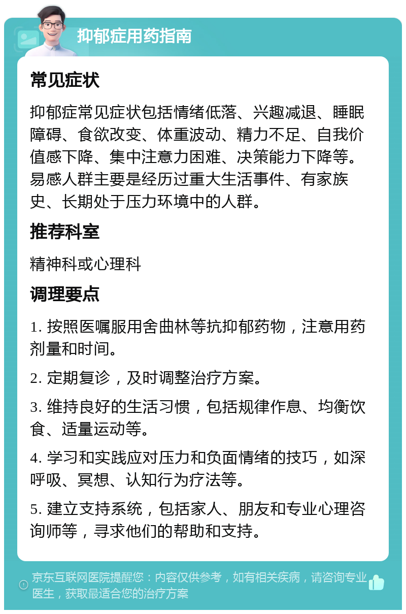 抑郁症用药指南 常见症状 抑郁症常见症状包括情绪低落、兴趣减退、睡眠障碍、食欲改变、体重波动、精力不足、自我价值感下降、集中注意力困难、决策能力下降等。易感人群主要是经历过重大生活事件、有家族史、长期处于压力环境中的人群。 推荐科室 精神科或心理科 调理要点 1. 按照医嘱服用舍曲林等抗抑郁药物，注意用药剂量和时间。 2. 定期复诊，及时调整治疗方案。 3. 维持良好的生活习惯，包括规律作息、均衡饮食、适量运动等。 4. 学习和实践应对压力和负面情绪的技巧，如深呼吸、冥想、认知行为疗法等。 5. 建立支持系统，包括家人、朋友和专业心理咨询师等，寻求他们的帮助和支持。