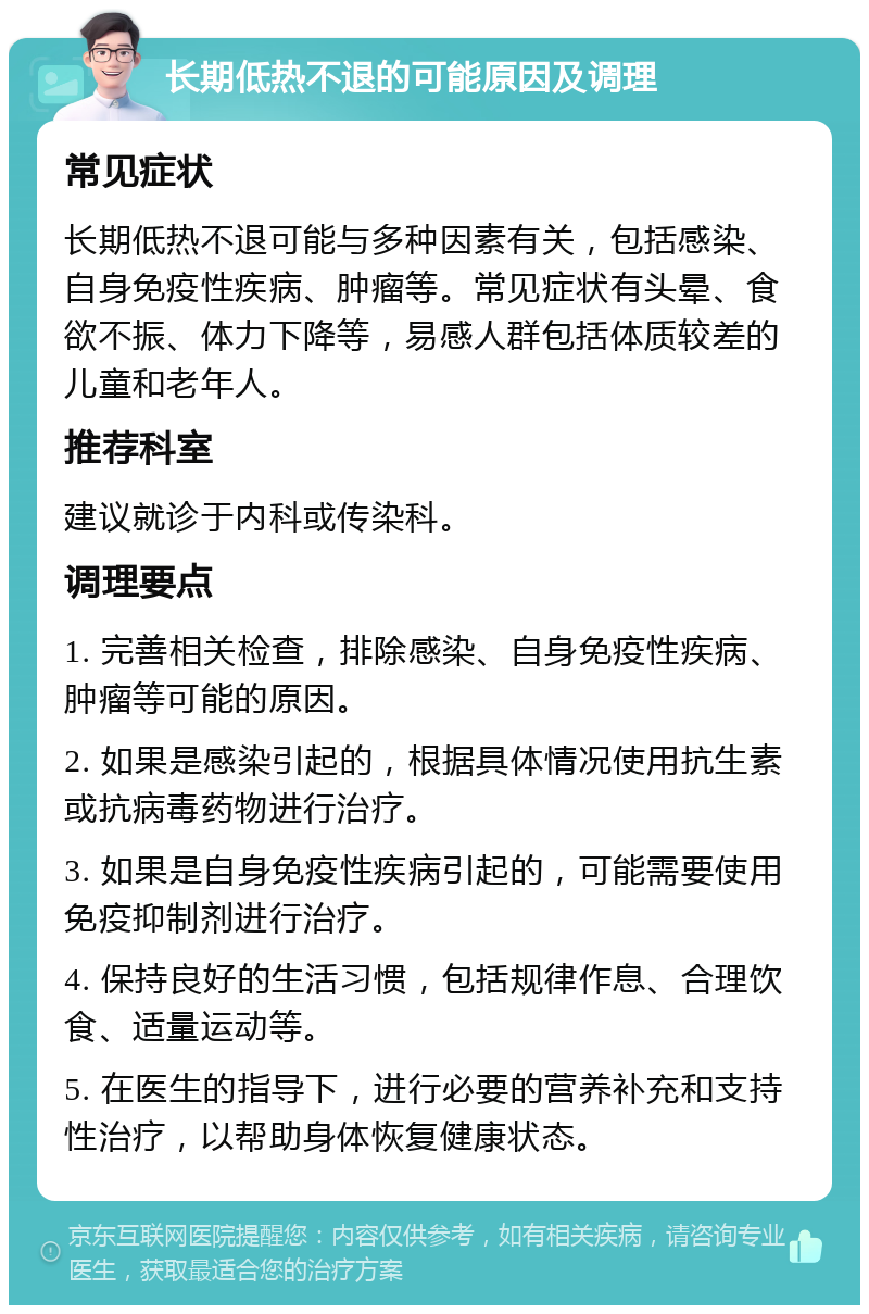 长期低热不退的可能原因及调理 常见症状 长期低热不退可能与多种因素有关，包括感染、自身免疫性疾病、肿瘤等。常见症状有头晕、食欲不振、体力下降等，易感人群包括体质较差的儿童和老年人。 推荐科室 建议就诊于内科或传染科。 调理要点 1. 完善相关检查，排除感染、自身免疫性疾病、肿瘤等可能的原因。 2. 如果是感染引起的，根据具体情况使用抗生素或抗病毒药物进行治疗。 3. 如果是自身免疫性疾病引起的，可能需要使用免疫抑制剂进行治疗。 4. 保持良好的生活习惯，包括规律作息、合理饮食、适量运动等。 5. 在医生的指导下，进行必要的营养补充和支持性治疗，以帮助身体恢复健康状态。