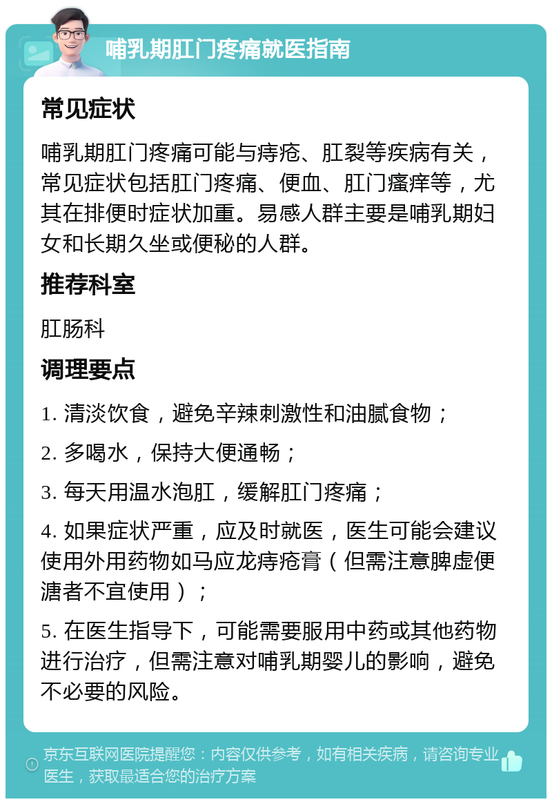 哺乳期肛门疼痛就医指南 常见症状 哺乳期肛门疼痛可能与痔疮、肛裂等疾病有关，常见症状包括肛门疼痛、便血、肛门瘙痒等，尤其在排便时症状加重。易感人群主要是哺乳期妇女和长期久坐或便秘的人群。 推荐科室 肛肠科 调理要点 1. 清淡饮食，避免辛辣刺激性和油腻食物； 2. 多喝水，保持大便通畅； 3. 每天用温水泡肛，缓解肛门疼痛； 4. 如果症状严重，应及时就医，医生可能会建议使用外用药物如马应龙痔疮膏（但需注意脾虚便溏者不宜使用）； 5. 在医生指导下，可能需要服用中药或其他药物进行治疗，但需注意对哺乳期婴儿的影响，避免不必要的风险。