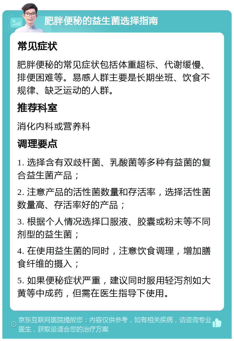 肥胖便秘的益生菌选择指南 常见症状 肥胖便秘的常见症状包括体重超标、代谢缓慢、排便困难等。易感人群主要是长期坐班、饮食不规律、缺乏运动的人群。 推荐科室 消化内科或营养科 调理要点 1. 选择含有双歧杆菌、乳酸菌等多种有益菌的复合益生菌产品； 2. 注意产品的活性菌数量和存活率，选择活性菌数量高、存活率好的产品； 3. 根据个人情况选择口服液、胶囊或粉末等不同剂型的益生菌； 4. 在使用益生菌的同时，注意饮食调理，增加膳食纤维的摄入； 5. 如果便秘症状严重，建议同时服用轻泻剂如大黄等中成药，但需在医生指导下使用。