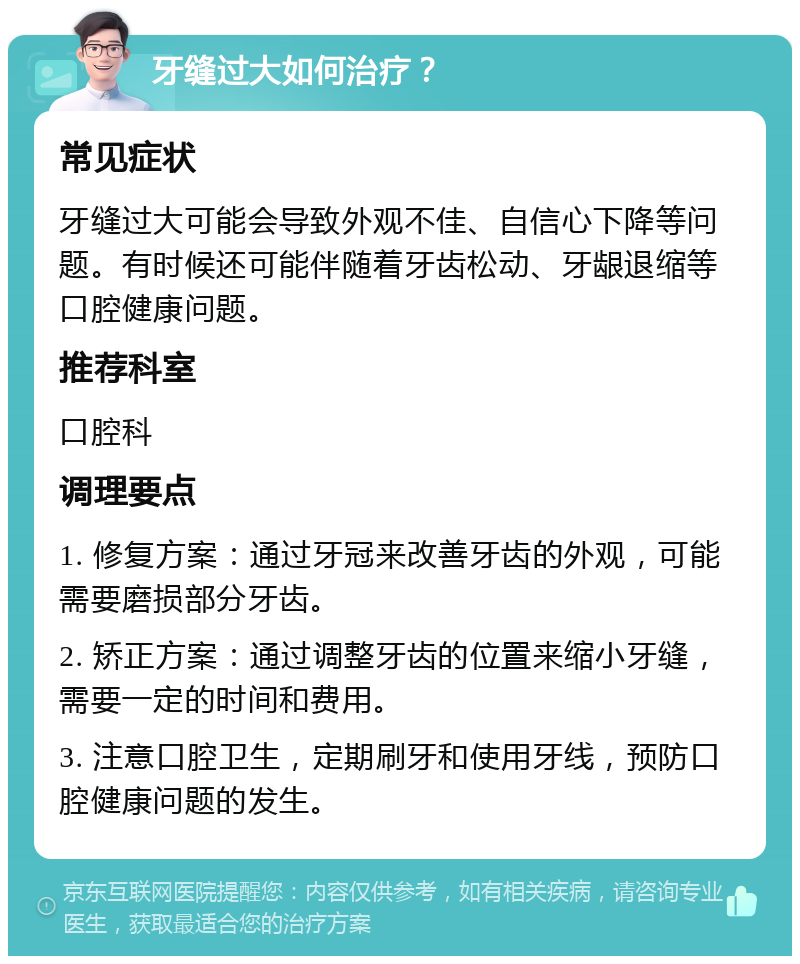 牙缝过大如何治疗？ 常见症状 牙缝过大可能会导致外观不佳、自信心下降等问题。有时候还可能伴随着牙齿松动、牙龈退缩等口腔健康问题。 推荐科室 口腔科 调理要点 1. 修复方案：通过牙冠来改善牙齿的外观，可能需要磨损部分牙齿。 2. 矫正方案：通过调整牙齿的位置来缩小牙缝，需要一定的时间和费用。 3. 注意口腔卫生，定期刷牙和使用牙线，预防口腔健康问题的发生。