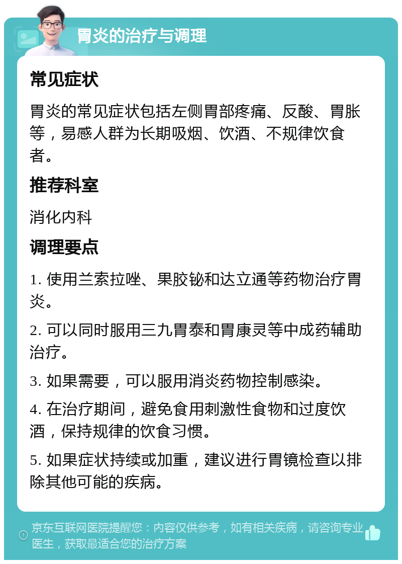 胃炎的治疗与调理 常见症状 胃炎的常见症状包括左侧胃部疼痛、反酸、胃胀等，易感人群为长期吸烟、饮酒、不规律饮食者。 推荐科室 消化内科 调理要点 1. 使用兰索拉唑、果胶铋和达立通等药物治疗胃炎。 2. 可以同时服用三九胃泰和胃康灵等中成药辅助治疗。 3. 如果需要，可以服用消炎药物控制感染。 4. 在治疗期间，避免食用刺激性食物和过度饮酒，保持规律的饮食习惯。 5. 如果症状持续或加重，建议进行胃镜检查以排除其他可能的疾病。