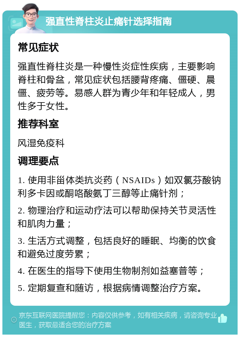 强直性脊柱炎止痛针选择指南 常见症状 强直性脊柱炎是一种慢性炎症性疾病，主要影响脊柱和骨盆，常见症状包括腰背疼痛、僵硬、晨僵、疲劳等。易感人群为青少年和年轻成人，男性多于女性。 推荐科室 风湿免疫科 调理要点 1. 使用非甾体类抗炎药（NSAIDs）如双氯芬酸钠利多卡因或酮咯酸氨丁三醇等止痛针剂； 2. 物理治疗和运动疗法可以帮助保持关节灵活性和肌肉力量； 3. 生活方式调整，包括良好的睡眠、均衡的饮食和避免过度劳累； 4. 在医生的指导下使用生物制剂如益塞普等； 5. 定期复查和随访，根据病情调整治疗方案。