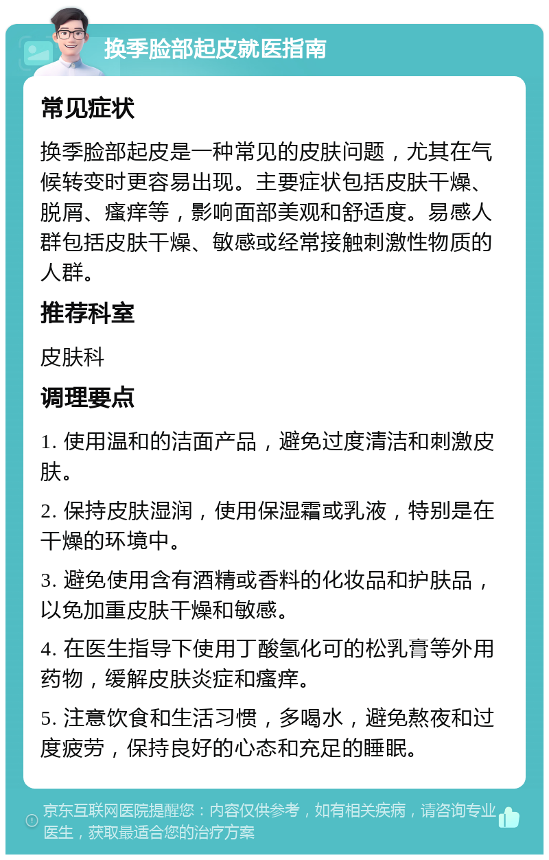 换季脸部起皮就医指南 常见症状 换季脸部起皮是一种常见的皮肤问题，尤其在气候转变时更容易出现。主要症状包括皮肤干燥、脱屑、瘙痒等，影响面部美观和舒适度。易感人群包括皮肤干燥、敏感或经常接触刺激性物质的人群。 推荐科室 皮肤科 调理要点 1. 使用温和的洁面产品，避免过度清洁和刺激皮肤。 2. 保持皮肤湿润，使用保湿霜或乳液，特别是在干燥的环境中。 3. 避免使用含有酒精或香料的化妆品和护肤品，以免加重皮肤干燥和敏感。 4. 在医生指导下使用丁酸氢化可的松乳膏等外用药物，缓解皮肤炎症和瘙痒。 5. 注意饮食和生活习惯，多喝水，避免熬夜和过度疲劳，保持良好的心态和充足的睡眠。