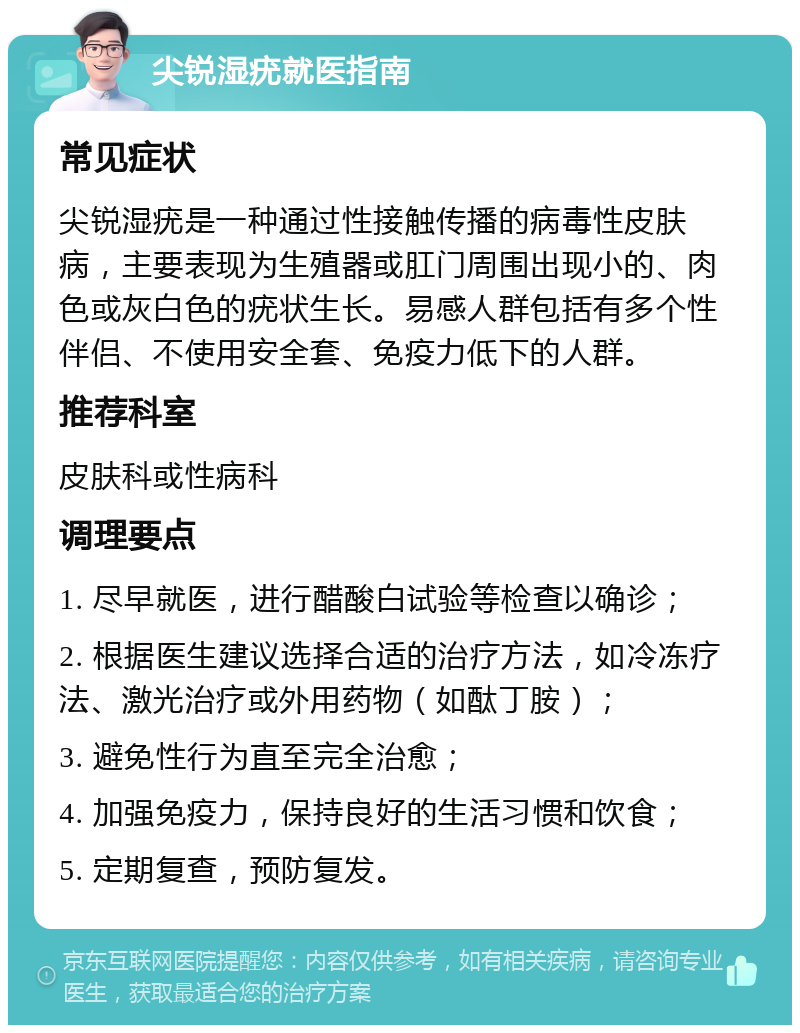 尖锐湿疣就医指南 常见症状 尖锐湿疣是一种通过性接触传播的病毒性皮肤病，主要表现为生殖器或肛门周围出现小的、肉色或灰白色的疣状生长。易感人群包括有多个性伴侣、不使用安全套、免疫力低下的人群。 推荐科室 皮肤科或性病科 调理要点 1. 尽早就医，进行醋酸白试验等检查以确诊； 2. 根据医生建议选择合适的治疗方法，如冷冻疗法、激光治疗或外用药物（如酞丁胺）； 3. 避免性行为直至完全治愈； 4. 加强免疫力，保持良好的生活习惯和饮食； 5. 定期复查，预防复发。