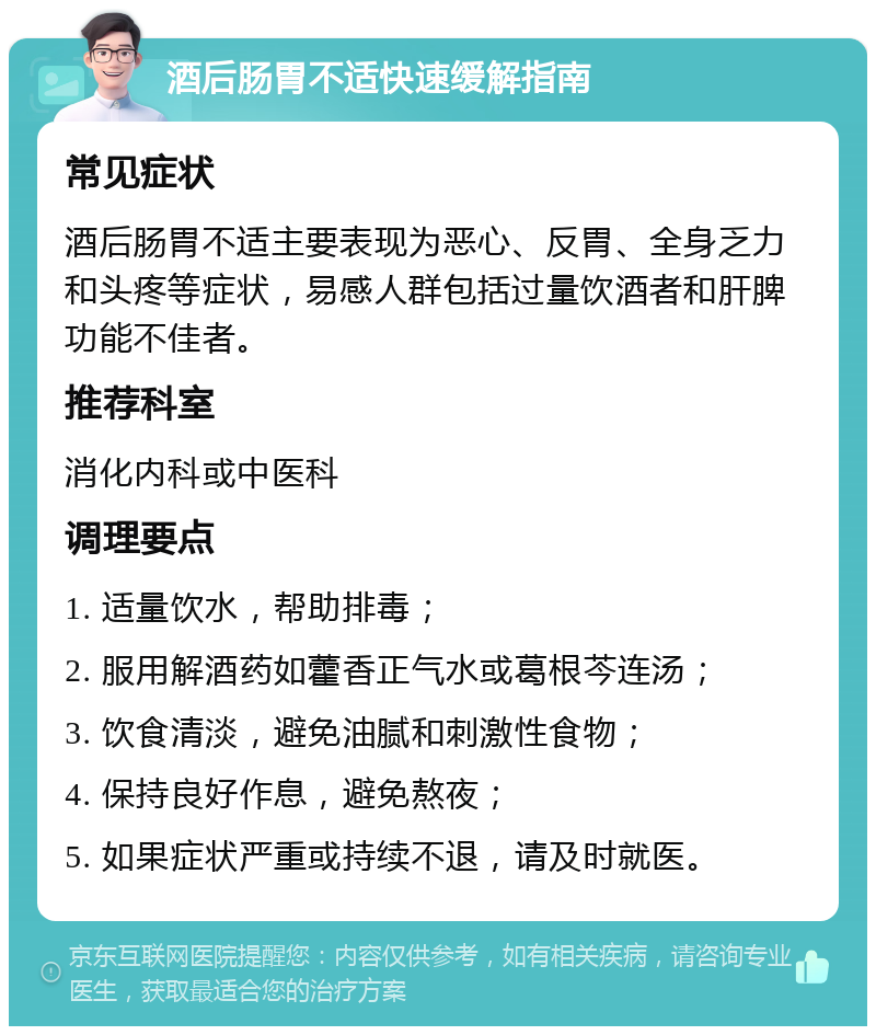 酒后肠胃不适快速缓解指南 常见症状 酒后肠胃不适主要表现为恶心、反胃、全身乏力和头疼等症状，易感人群包括过量饮酒者和肝脾功能不佳者。 推荐科室 消化内科或中医科 调理要点 1. 适量饮水，帮助排毒； 2. 服用解酒药如藿香正气水或葛根芩连汤； 3. 饮食清淡，避免油腻和刺激性食物； 4. 保持良好作息，避免熬夜； 5. 如果症状严重或持续不退，请及时就医。