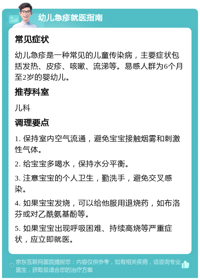 幼儿急疹就医指南 常见症状 幼儿急疹是一种常见的儿童传染病，主要症状包括发热、皮疹、咳嗽、流涕等。易感人群为6个月至2岁的婴幼儿。 推荐科室 儿科 调理要点 1. 保持室内空气流通，避免宝宝接触烟雾和刺激性气体。 2. 给宝宝多喝水，保持水分平衡。 3. 注意宝宝的个人卫生，勤洗手，避免交叉感染。 4. 如果宝宝发烧，可以给他服用退烧药，如布洛芬或对乙酰氨基酚等。 5. 如果宝宝出现呼吸困难、持续高烧等严重症状，应立即就医。