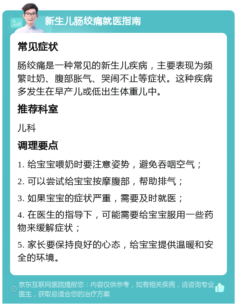 新生儿肠绞痛就医指南 常见症状 肠绞痛是一种常见的新生儿疾病，主要表现为频繁吐奶、腹部胀气、哭闹不止等症状。这种疾病多发生在早产儿或低出生体重儿中。 推荐科室 儿科 调理要点 1. 给宝宝喂奶时要注意姿势，避免吞咽空气； 2. 可以尝试给宝宝按摩腹部，帮助排气； 3. 如果宝宝的症状严重，需要及时就医； 4. 在医生的指导下，可能需要给宝宝服用一些药物来缓解症状； 5. 家长要保持良好的心态，给宝宝提供温暖和安全的环境。