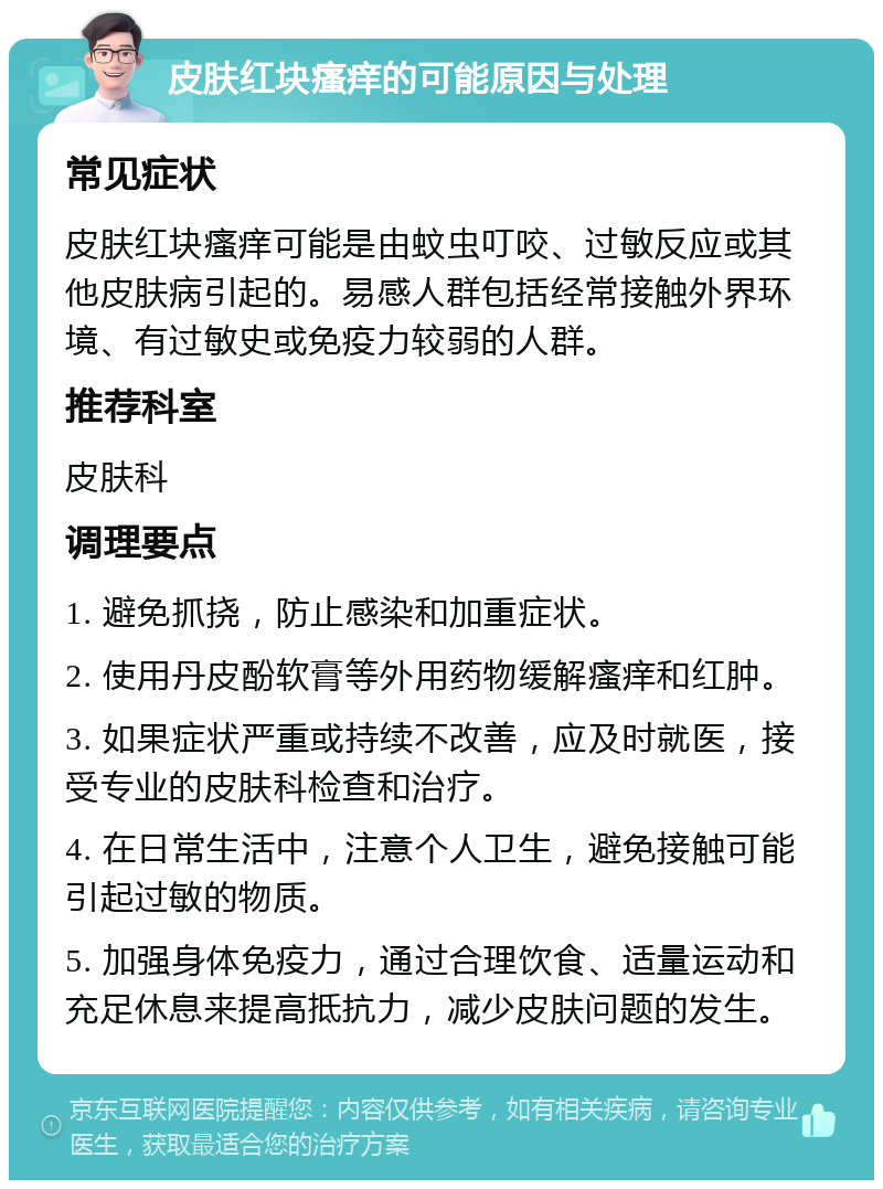 皮肤红块瘙痒的可能原因与处理 常见症状 皮肤红块瘙痒可能是由蚊虫叮咬、过敏反应或其他皮肤病引起的。易感人群包括经常接触外界环境、有过敏史或免疫力较弱的人群。 推荐科室 皮肤科 调理要点 1. 避免抓挠，防止感染和加重症状。 2. 使用丹皮酚软膏等外用药物缓解瘙痒和红肿。 3. 如果症状严重或持续不改善，应及时就医，接受专业的皮肤科检查和治疗。 4. 在日常生活中，注意个人卫生，避免接触可能引起过敏的物质。 5. 加强身体免疫力，通过合理饮食、适量运动和充足休息来提高抵抗力，减少皮肤问题的发生。