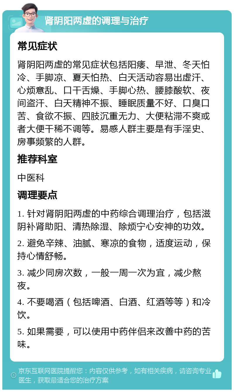 肾阴阳两虚的调理与治疗 常见症状 肾阴阳两虚的常见症状包括阳痿、早泄、冬天怕冷、手脚凉、夏天怕热、白天活动容易出虚汗、心烦意乱、口干舌燥、手脚心热、腰膝酸软、夜间盗汗、白天精神不振、睡眠质量不好、口臭口苦、食欲不振、四肢沉重无力、大便粘滞不爽或者大便干稀不调等。易感人群主要是有手淫史、房事频繁的人群。 推荐科室 中医科 调理要点 1. 针对肾阴阳两虚的中药综合调理治疗，包括滋阴补肾助阳、清热除湿、除烦宁心安神的功效。 2. 避免辛辣、油腻、寒凉的食物，适度运动，保持心情舒畅。 3. 减少同房次数，一般一周一次为宜，减少熬夜。 4. 不要喝酒（包括啤酒、白酒、红酒等等）和冷饮。 5. 如果需要，可以使用中药伴侣来改善中药的苦味。